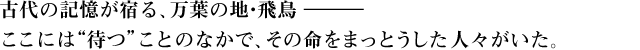 古代の記憶が宿る、万葉の地・飛鳥 ―ここには“待つ”ことのなかで、その命をまっとうした人々がいた。